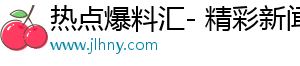 热点爆料汇- 精彩新闻，让你美好瞬间